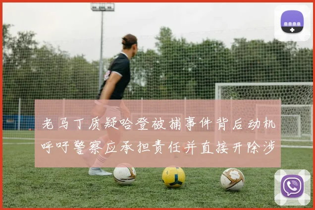 老马丁质疑哈登被捕事件背后动机呼吁警察应承担责任并直接开除涉事人员