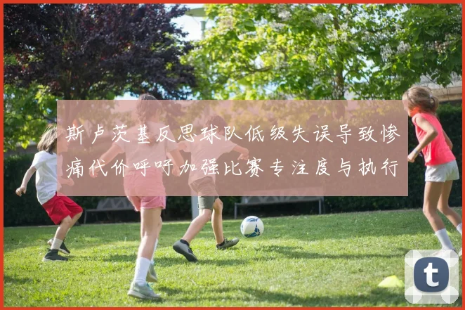 斯卢茨基反思球队低级失误导致惨痛代价呼吁加强比赛专注度与执行力