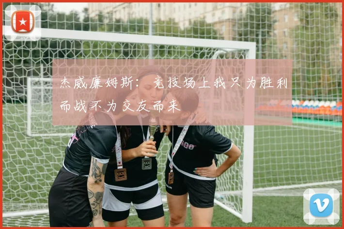 杰威廉姆斯：竞技场上我只为胜利而战不为交友而来