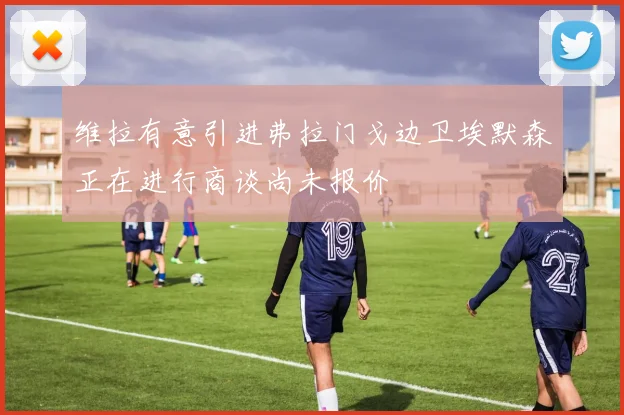 维拉有意引进弗拉门戈边卫埃默森正在进行商谈尚未报价