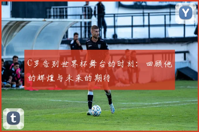 C罗告别世界杯舞台的时刻：回顾他的辉煌与未来的期待