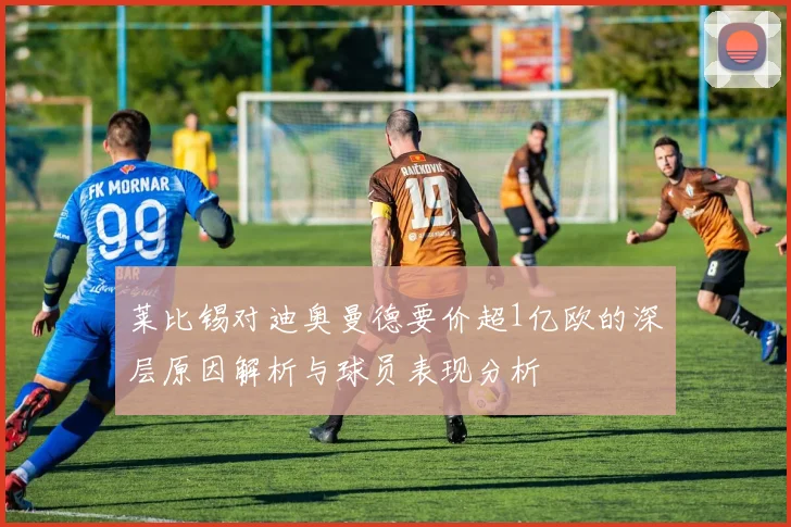莱比锡对迪奥曼德要价超1亿欧的深层原因解析与球员表现分析