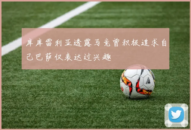 库库雷利亚透露马竞曾积极追求自己巴萨仅表达过兴趣