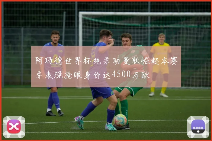 阿玛德世界杯绝杀助曼联崛起本赛季表现抢眼身价达4500万欧