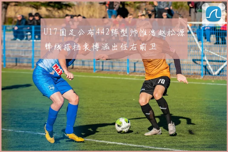 U17国足公布442阵型帅惟浩赵松源锋线搭档袁博涵出任右前卫