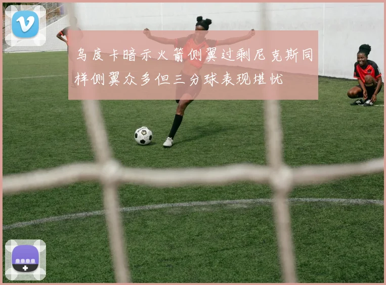 乌度卡暗示火箭侧翼过剩尼克斯同样侧翼众多但三分球表现堪忧