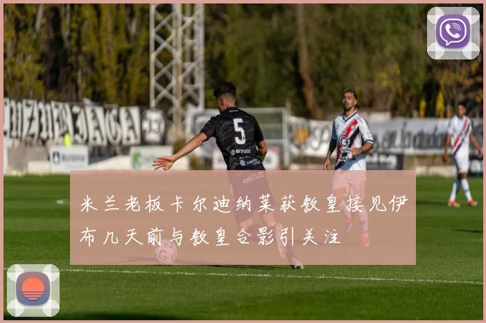 米兰老板卡尔迪纳莱获教皇接见伊布几天前与教皇合影引关注