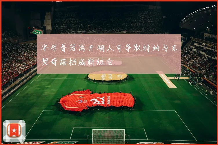 字母哥若离开湖人可争取特纳与东契奇搭档成新组合