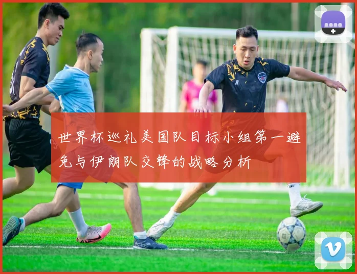 世界杯巡礼美国队目标小组第一避免与伊朗队交锋的战略分析