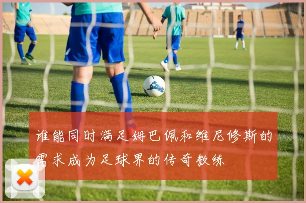 谁能同时满足姆巴佩和维尼修斯的需求成为足球界的传奇教练